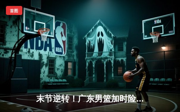 末节逆转！广东男篮加时险胜辽宁，胡明轩36分创生涯新高