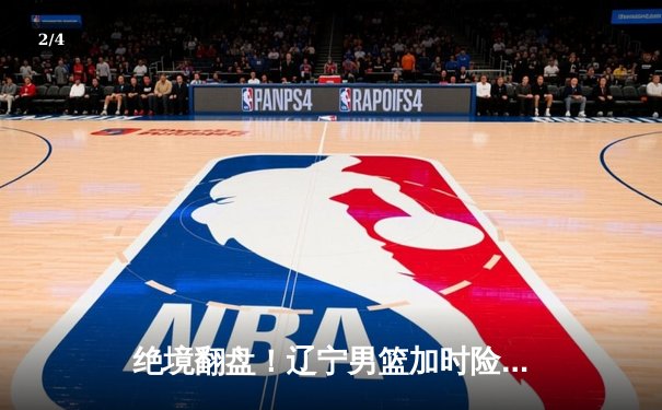 绝境翻盘！辽宁男篮加时险胜广东，赵继伟33分导演逆转好戏 - 2