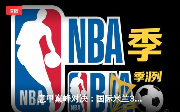 意甲巅峰对决：国际米兰3-2险胜AC米兰 劳塔罗双响锁定米兰德比胜利