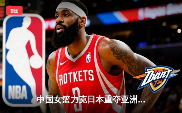 中国女篮力克日本重夺亚洲杯，韩旭23+15荣膺MVP