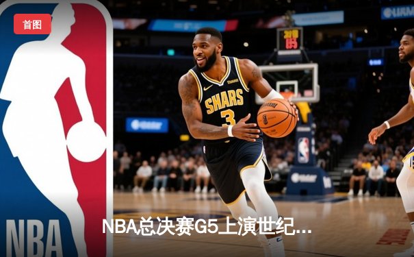 NBA总决赛G5上演世纪逆转！凯尔特人末节狂轰20-0攻势锁定冠军点