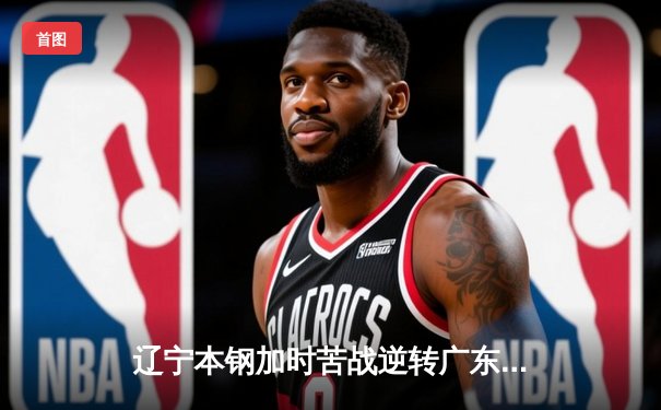 辽宁本钢加时苦战逆转广东宏远 CBA半决赛上演史诗级对决