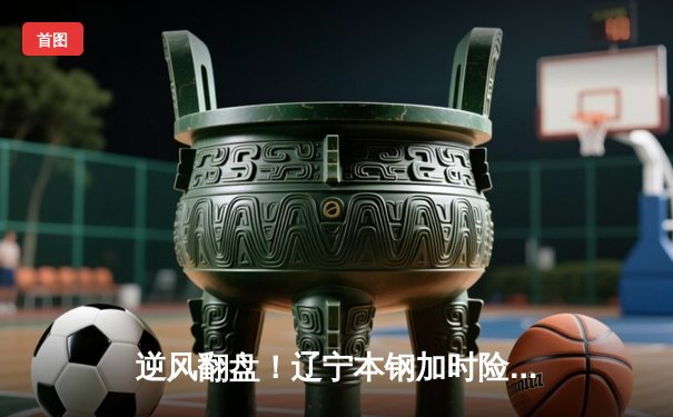 逆风翻盘！辽宁本钢加时险胜广东宏远，赵继伟37分创生涯新高