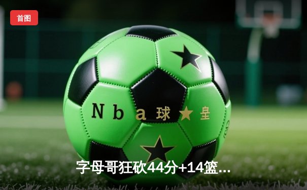 字母哥狂砍44分+14篮板难救主，雄鹿加时惜败篮网暴露防守隐忧