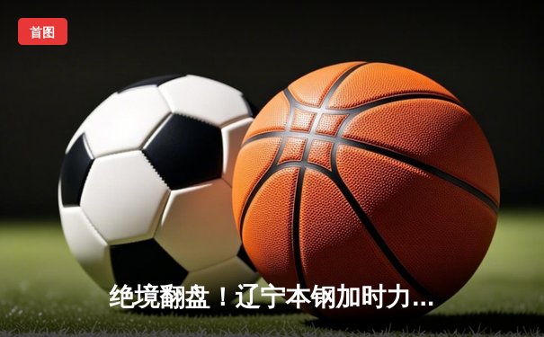 绝境翻盘！辽宁本钢加时力克广东宏远 赵继伟33+8主宰决胜时刻