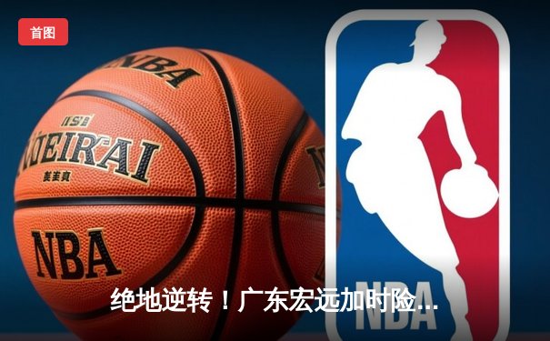 绝地逆转！广东宏远加时险胜辽宁本钢 CBA半决赛上演史诗对决